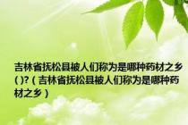 吉林省抚松县被人们称为是哪种药材之乡( )?（吉林省抚松县被人们称为是哪种药材之乡）