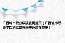 广西城市职业学院官网首页（广西城市职业学院到底是在南宁还是在崇左）