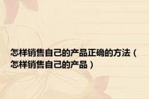 怎样销售自己的产品正确的方法（怎样销售自己的产品）