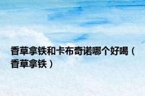 香草拿铁和卡布奇诺哪个好喝（香草拿铁）