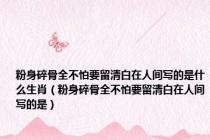 粉身碎骨全不怕要留清白在人间写的是什么生肖（粉身碎骨全不怕要留清白在人间写的是）