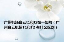 广州机场白云t1和t2在一起吗（广州白云机场T1和T2 有什么区别）