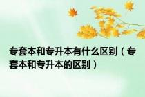 专套本和专升本有什么区别（专套本和专升本的区别）