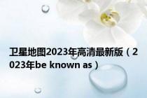 卫星地图2023年高清最新版（2023年be known as）