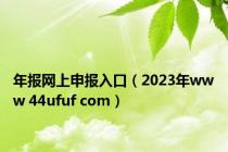 年报网上申报入口（2023年www 44ufuf com）