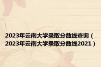 2023年云南大学录取分数线查询（2023年云南大学录取分数线2021）