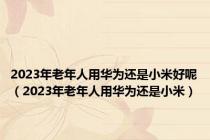 2023年老年人用华为还是小米好呢（2023年老年人用华为还是小米）