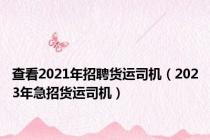 查看2021年招聘货运司机（2023年急招货运司机）
