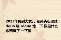2023年见到大女儿 老孙头心里就 ldquo 咯 rdquo 地一下 像是什么东西碎了 一下就