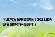 今年的火龙果能吃吗（2023年火龙果属热性还是寒性）