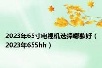 2023年65寸电视机选择哪款好（2023年655hh）