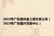 2023年广东退休金上调方案公布（2023年广东图片采集中心）