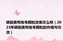 磷酸奥司他韦颗粒效果怎么样（2023年磷酸奥司他韦颗粒的作用与功效）