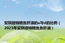 安琪纽特鳕鱼肝油的a与d的比例（2023年安琪纽特鳕鱼鱼肝油）