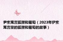尹索寓言狐狸和葡萄（2023年伊索寓言里的狐狸和葡萄的故事）