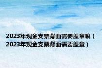 2023年现金支票背面需要盖章嘛（2023年现金支票背面需要盖章）