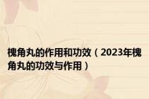槐角丸的作用和功效（2023年槐角丸的功效与作用）
