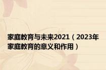 家庭教育与未来2021（2023年家庭教育的意义和作用）