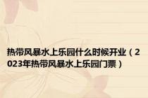 热带风暴水上乐园什么时候开业（2023年热带风暴水上乐园门票）