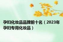 孕妇化妆品品牌前十名（2023年孕妇专用化妆品）