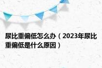 尿比重偏低怎么办（2023年尿比重偏低是什么原因）