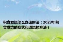 积食发烧怎么办速解法（2023年积食发烧的症状和退烧的方法）