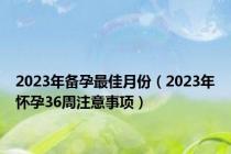 2023年备孕最佳月份（2023年怀孕36周注意事项）