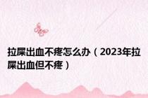 拉屎出血不疼怎么办（2023年拉屎出血但不疼）