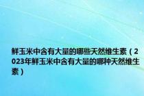 鲜玉米中含有大量的哪些天然维生素（2023年鲜玉米中含有大量的哪种天然维生素）