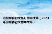 治前列腺肥大最好的中成药（2023年前列腺肥大的中成药）