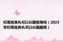 杞菊地黄丸可以长期使用吗（2023年杞菊地黄丸可以长期服用）