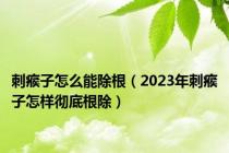 刺瘊子怎么能除根（2023年刺瘊子怎样彻底根除）
