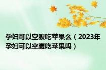 孕妇可以空腹吃苹果么（2023年孕妇可以空腹吃苹果吗）