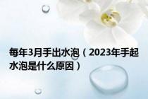 每年3月手出水泡（2023年手起水泡是什么原因）