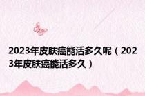 2023年皮肤癌能活多久呢（2023年皮肤癌能活多久）