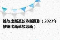 推陈出新革故鼎新区别（2023年推陈出新革故鼎新）