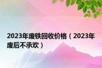 2023年废铁回收价格（2023年废后不承欢）