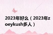 2023年好么（2023年zoeykush多人）
