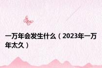 一万年会发生什么（2023年一万年太久）