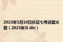 2023年5月10日长征七号运载火箭（2023年5i dhl）