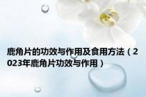鹿角片的功效与作用及食用方法（2023年鹿角片功效与作用）