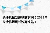 长沙机场到高铁站时间（2023年长沙机场到长沙高铁站）