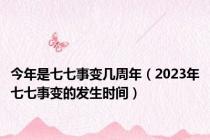 今年是七七事变几周年（2023年七七事变的发生时间）