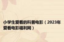 小学生爱看的科普电影（2023年爱看电影福利网）