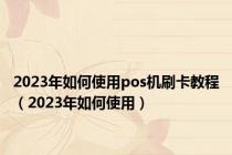 2023年如何使用pos机刷卡教程（2023年如何使用）