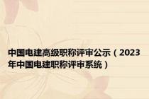 中国电建高级职称评审公示（2023年中国电建职称评审系统）