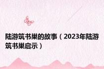 陆游筑书巢的故事（2023年陆游筑书巢启示）