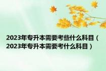2023年专升本需要考些什么科目（2023年专升本需要考什么科目）