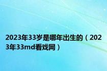 2023年33岁是哪年出生的（2023年33md看戏网）