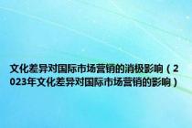 文化差异对国际市场营销的消极影响（2023年文化差异对国际市场营销的影响）